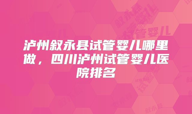泸州叙永县试管婴儿哪里做，四川泸州试管婴儿医院排名