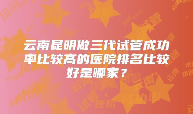 云南昆明做三代试管成功率比较高的医院排名比较好是哪家？