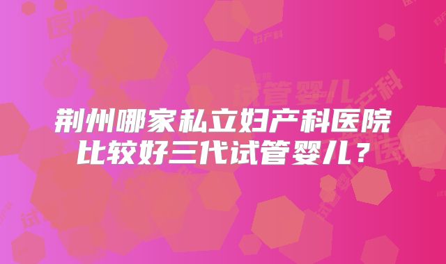 荆州哪家私立妇产科医院比较好三代试管婴儿？
