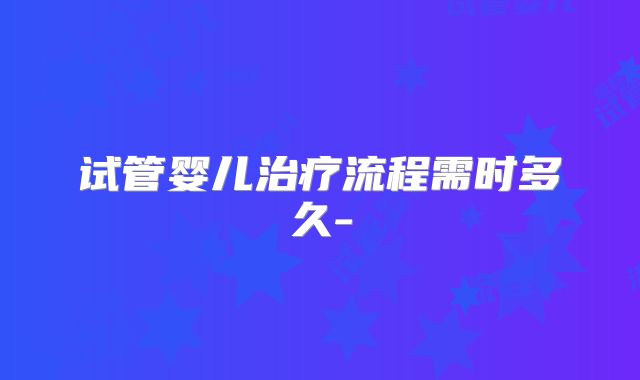 试管婴儿治疗流程需时多久-