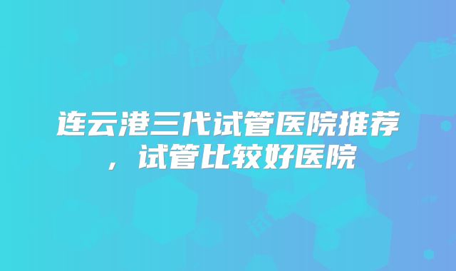 连云港三代试管医院推荐，试管比较好医院