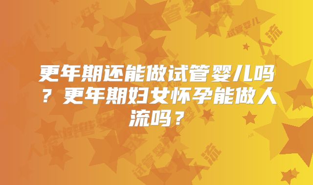 更年期还能做试管婴儿吗?更年期妇女怀孕能做人流吗?