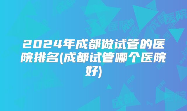 2024年成都做试管的医院排名(成都试管哪个医院好)