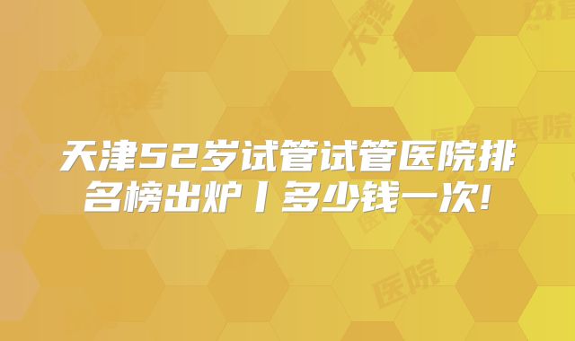 天津52岁试管试管医院排名榜出炉丨多少钱一次!