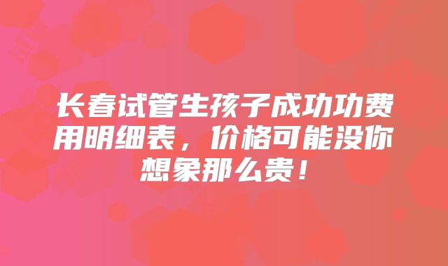 长春试管生孩子成功功费用明细表，价格可能没你想象那么贵！