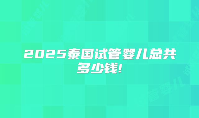 2025泰国试管婴儿总共多少钱!
