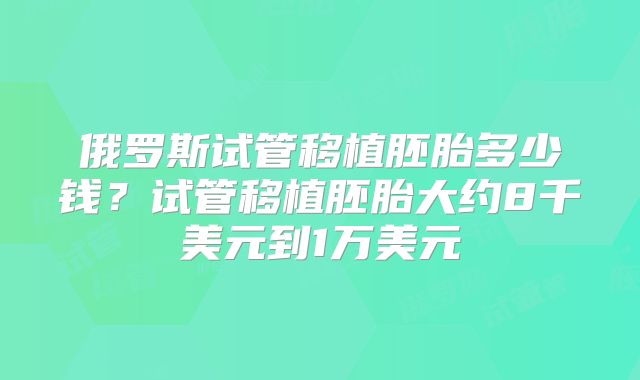 俄罗斯试管移植胚胎多少钱？试管移植胚胎大约8千美元到1万美元