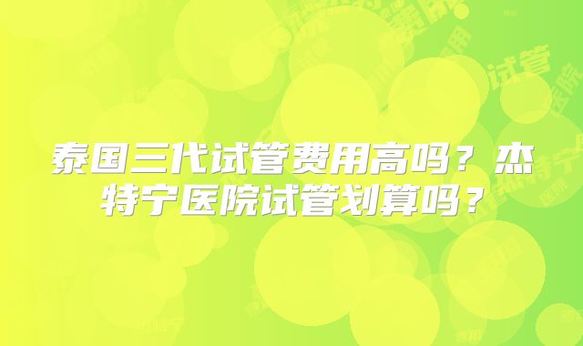泰国三代试管费用高吗？杰特宁医院试管划算吗？