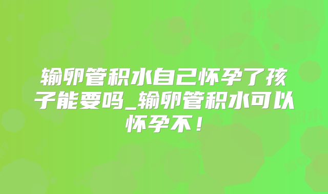 输卵管积水自己怀孕了孩子能要吗_输卵管积水可以怀孕不！