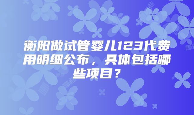 衡阳做试管婴儿123代费用明细公布，具体包括哪些项目？