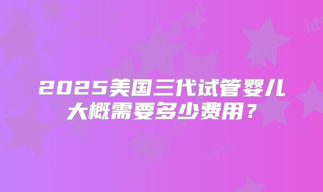 2025美国三代试管婴儿大概需要多少费用？