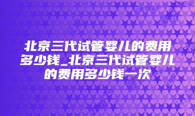 北京三代试管婴儿的费用多少钱_北京三代试管婴儿的费用多少钱一次