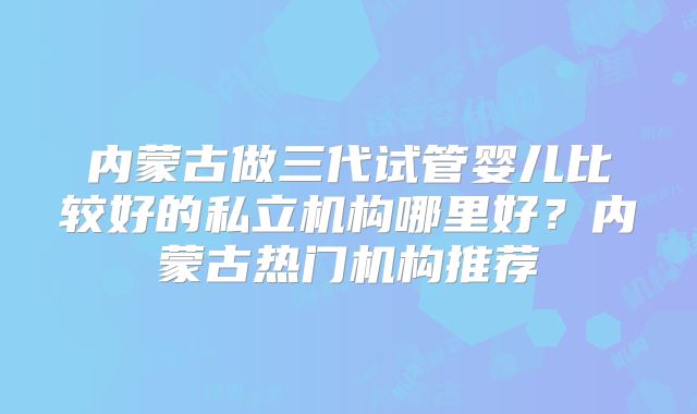 内蒙古做三代试管婴儿比较好的私立机构哪里好？内蒙古热门机构推荐