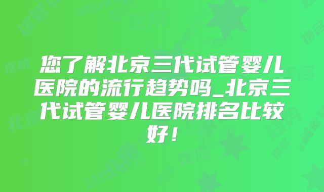 您了解北京三代试管婴儿医院的流行趋势吗_北京三代试管婴儿医院排名比较好！