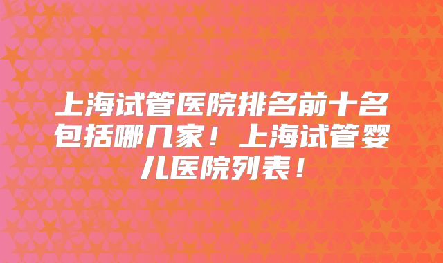 上海试管医院排名前十名包括哪几家！上海试管婴儿医院列表！