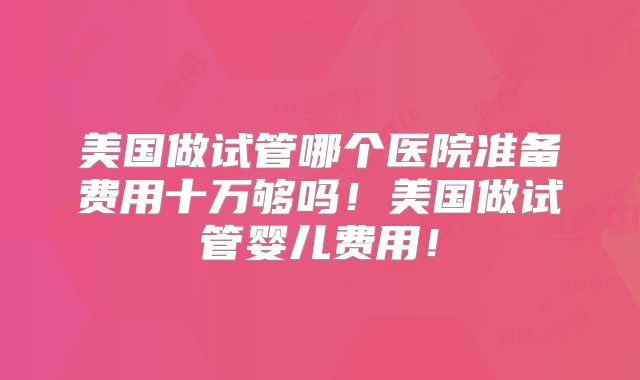 美国做试管哪个医院准备费用十万够吗！美国做试管婴儿费用！