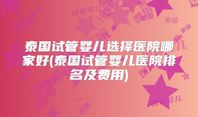 泰国试管婴儿选择医院哪家好(泰国试管婴儿医院排名及费用)
