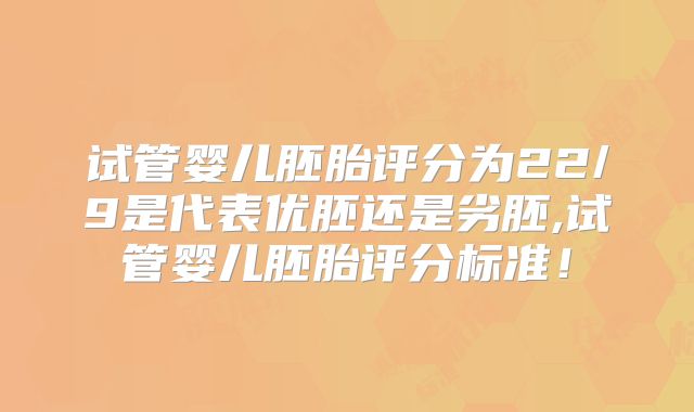 试管婴儿胚胎评分为22/9是代表优胚还是劣胚,试管婴儿胚胎评分标准！