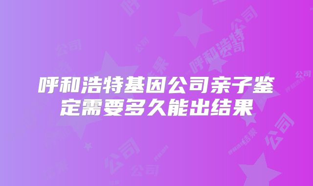 呼和浩特基因公司亲子鉴定需要多久能出结果