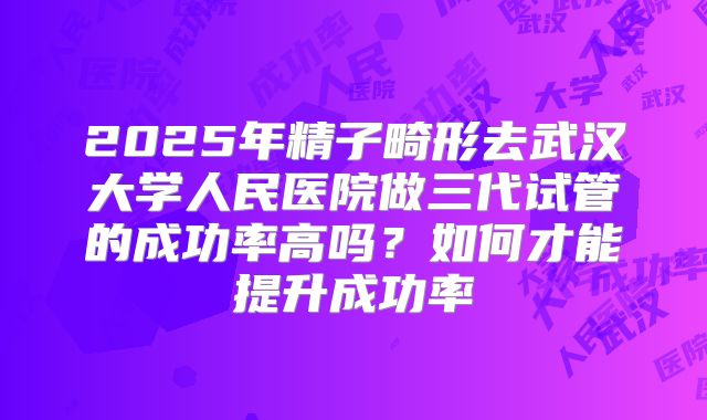 2025年精子畸形去武汉大学人民医院做三代试管的成功率高吗？如何才能提升成功率