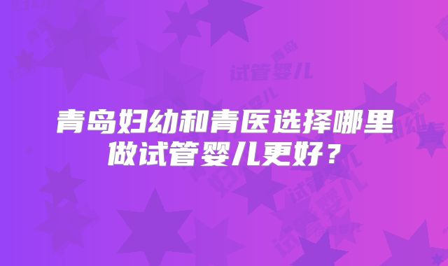 青岛妇幼和青医选择哪里做试管婴儿更好?