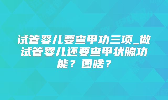 试管婴儿要查甲功三项_做试管婴儿还要查甲状腺功能？图啥？