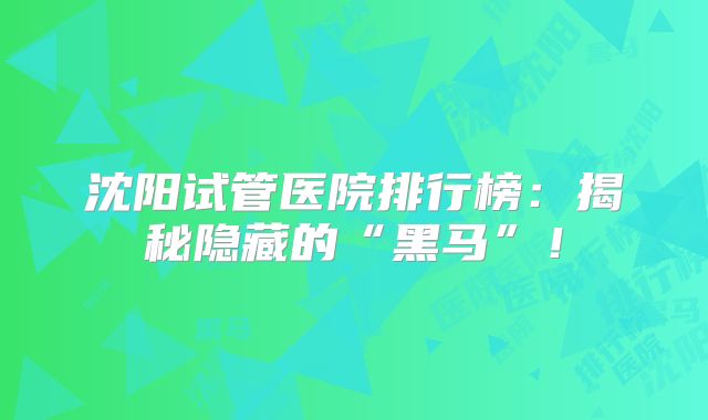 沈阳试管医院排行榜:揭秘隐藏的“黑马”!