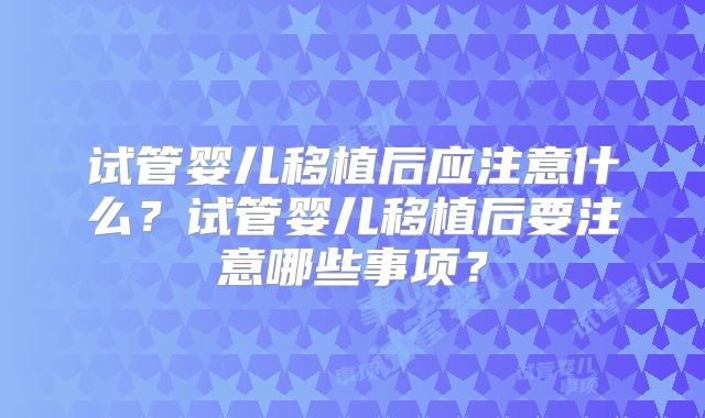 试管婴儿移植后应注意什么?试管婴儿移植后要注意哪些事项?