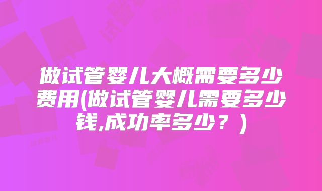 做试管婴儿大概需要多少费用(做试管婴儿需要多少钱,成功率多少？)
