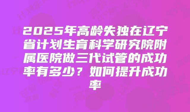 2025年高龄失独在辽宁省计划生育科学研究院附属医院做三代试管的成功率有多少？如何提升成功率