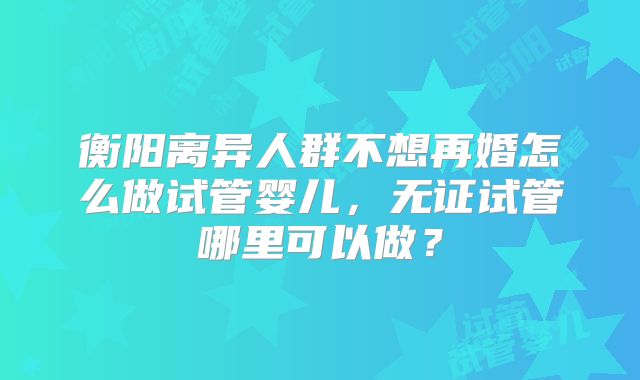 衡阳离异人群不想再婚怎么做试管婴儿,无证试管哪里可以做?