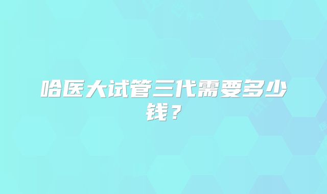 哈医大试管三代需要多少钱？