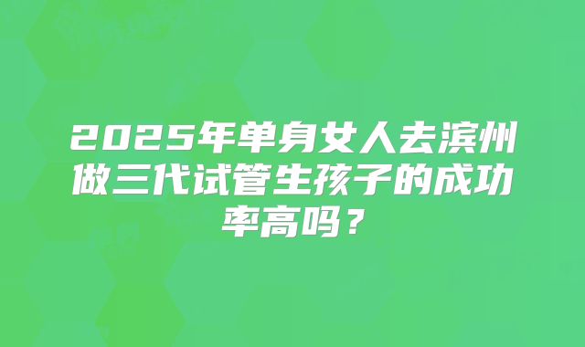 2025年单身女人去滨州做三代试管生孩子的成功率高吗？