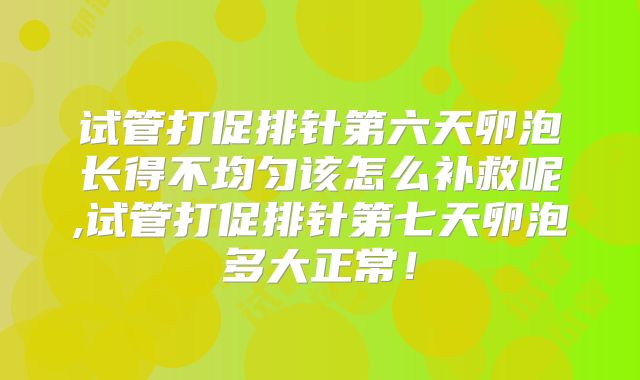 试管打促排针第六天卵泡长得不均匀该怎么补救呢,试管打促排针第七天卵泡多大正常！