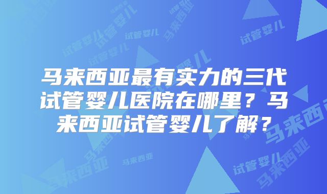 马来西亚最有实力的三代试管婴儿医院在哪里?马来西亚试管婴儿了解?