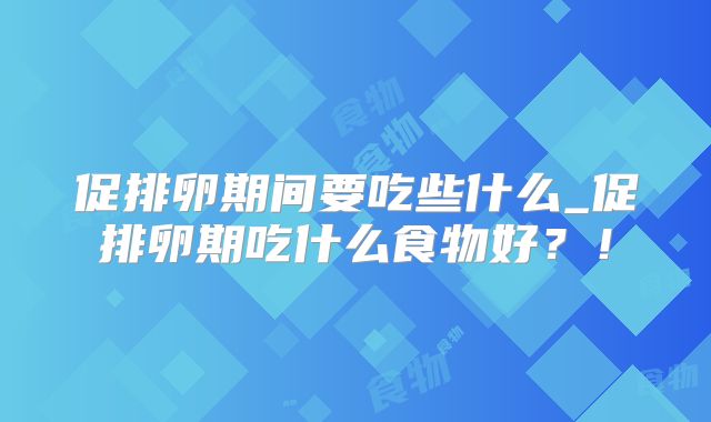 促排卵期间要吃些什么_促排卵期吃什么食物好?!