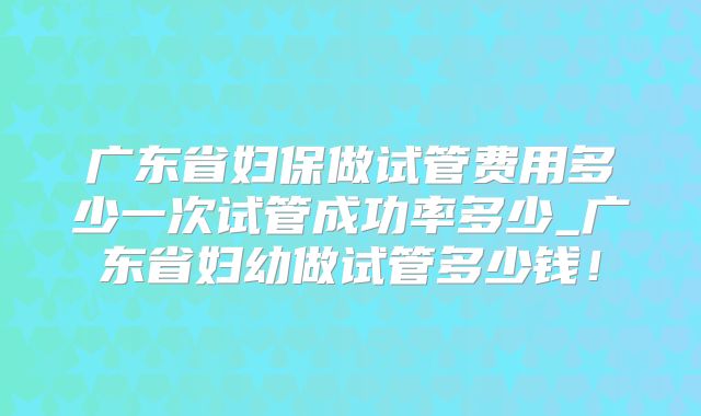 广东省妇保做试管费用多少一次试管成功率多少_广东省妇幼做试管多少钱!