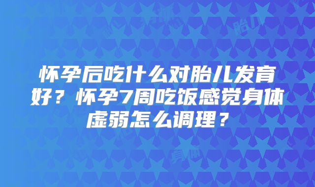 怀孕后吃什么对胎儿发育好？怀孕7周吃饭感觉身体虚弱怎么调理？
