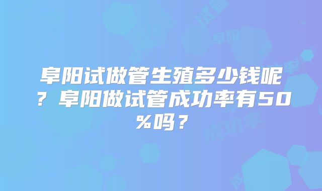 阜阳试做管生殖多少钱呢？阜阳做试管成功率有50%吗？