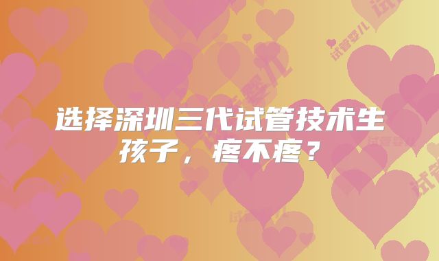 选择深圳三代试管技术生孩子,疼不疼?