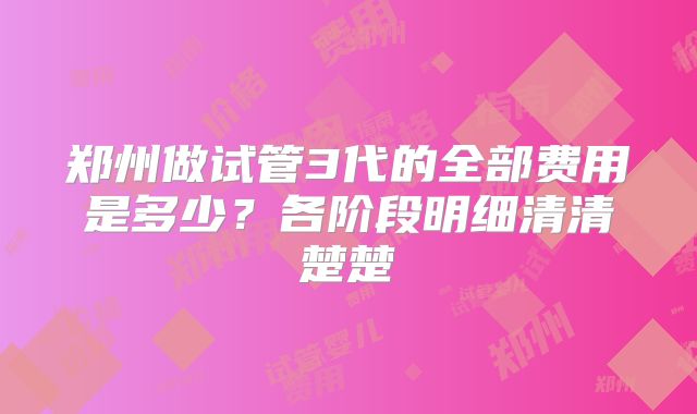 郑州做试管3代的全部费用是多少？各阶段明细清清楚楚