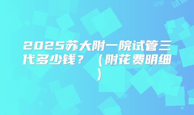 2025苏大附一院试管三代多少钱？（附花费明细）
