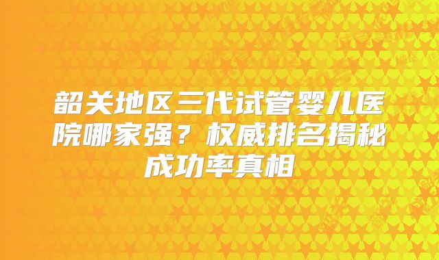 韶关地区三代试管婴儿医院哪家强？权威排名揭秘成功率真相