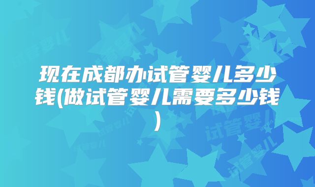 现在成都办试管婴儿多少钱(做试管婴儿需要多少钱)