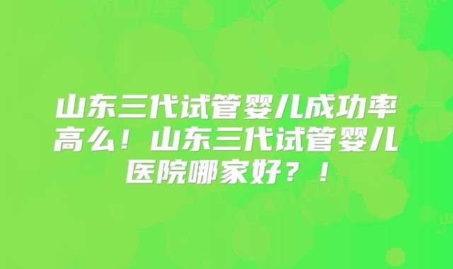 山东三代试管婴儿成功率高么！山东三代试管婴儿医院哪家好？！