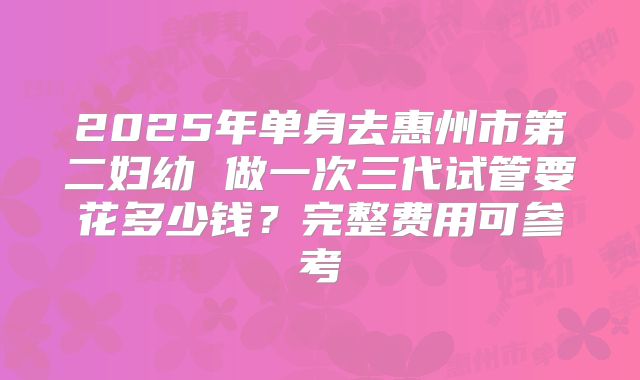 2025年单身去惠州市第二妇幼 做一次三代试管要花多少钱?完整费用可参考
