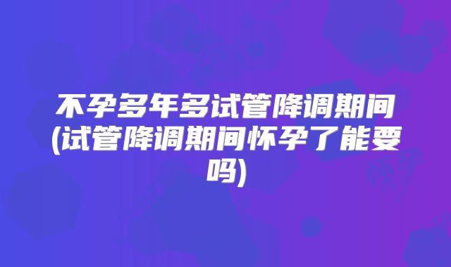 不孕多年多试管降调期间(试管降调期间怀孕了能要吗)