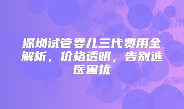 深圳试管婴儿三代费用全解析,价格透明,告别选医困扰