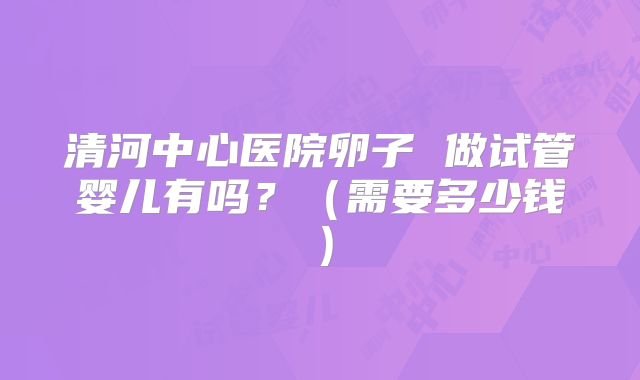 清河中心医院卵子 做试管婴儿有吗？（需要多少钱）