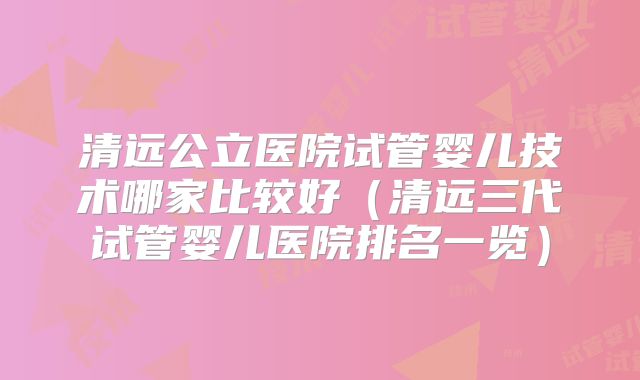 清远公立医院试管婴儿技术哪家比较好（清远三代试管婴儿医院排名一览）